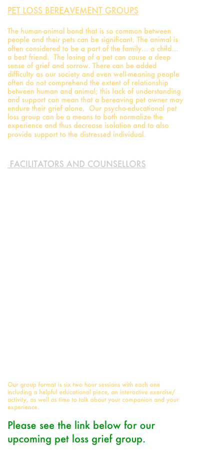 pet loss bereavement Groups

The human-animal bond that is so common between people and their pets can be significant. The animal is often considered to be a part of the family… a child… a best friend.  The losing of a pet can cause a deep sense of grief and sorrow. There can be added difficulty as our society and even well-meaning people often do not comprehend the extent of relationship between human and animal; this lack of understanding and support can mean that a bereaving pet owner may endure their grief alone.  Our psycho-educational pet loss group can be a means to both normalize the experience and thus decrease isolation and to also provide support to the distressed individual.


 Facilitators and Counsellors

Mandy Rion
Registered Professional Counsellor (c) 
778-688-4896

James Sullivan 
Registered Professional Counsellor (c)
604-549-9579

Ariadne Patsiopoulos
M.A. (Counselling Psychology)
Registered Clinical Counsellor



Käri-Ann Thor
M.Ed. (Counselling Psychology)
Registered Clinical Counsellor
604-253-5450



Our group format is six two hour sessions with each one including a helpful educational piece, an interactive exercise/activity, as well as time to talk about your companion and your experience.

Please see the link below for our upcoming pet loss grief group.
Pet Loss Group - 6 sessions.pdf

